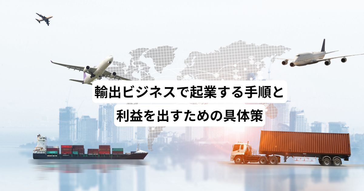 輸出ビジネスで起業する手順と利益を出すための具体策